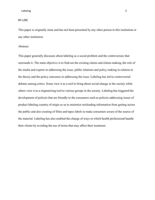 Labeling                                                                                2


BY-LINE


This paper is originally mine and has not been presented by any other person in this institution or

any other institution.


Abstract


This paper generally discusses about labeling as a social problem and the controversies that

surrounds it. The main objective is to find out the existing claims and claims making, the role of

the media and experts in addressing the issue, public relations and policy making in relation to

the theory and the policy outcomes in addressing the issue. Labeling has led to controversial

debates among critics. Some view it as a tool to bring about social change in the society while

others view it as a stigmatizing tool to various groups in the society. Labeling has triggered the

development of policies that are friendly to the consumers such as policies addressing issues of

product labeling country of origin so as to minimize misleading information from getting across

the public and also creating of films and tapes labels to make consumers aware of the source of

the material. Labeling has also enabled the change of ways in which health professional handle

their clients by avoiding the use of terms that may affect their treatment.
 