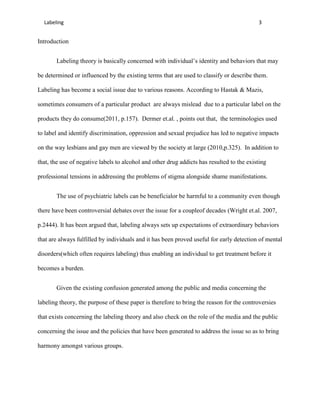 Labeling                                                                                 3


Introduction


       Labeling theory is basically concerned with individual’s identity and behaviors that may

be determined or influenced by the existing terms that are used to classify or describe them.

Labeling has become a social issue due to various reasons. According to Hastak & Mazis,

sometimes consumers of a particular product are always mislead due to a particular label on the

products they do consume(2011, p.157). Dermer et.al. , points out that, the terminologies used

to label and identify discrimination, oppression and sexual prejudice has led to negative impacts

on the way lesbians and gay men are viewed by the society at large (2010,p.325). In addition to

that, the use of negative labels to alcohol and other drug addicts has resulted to the existing

professional tensions in addressing the problems of stigma alongside shame manifestations.


       The use of psychiatric labels can be beneficialor be harmful to a community even though

there have been controversial debates over the issue for a coupleof decades (Wright et.al. 2007,

p.2444). It has been argued that, labeling always sets up expectations of extraordinary behaviors

that are always fulfilled by individuals and it has been proved useful for early detection of mental

disorders(which often requires labeling) thus enabling an individual to get treatment before it

becomes a burden.


       Given the existing confusion generated among the public and media concerning the

labeling theory, the purpose of these paper is therefore to bring the reason for the controversies

that exists concerning the labeling theory and also check on the role of the media and the public

concerning the issue and the policies that have been generated to address the issue so as to bring

harmony amongst various groups.
 