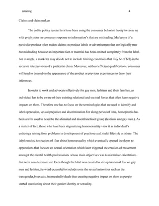 Labeling                                                                                 4


Claims and claim makers


       The public policy researchers have been using the consumer behavior theory to come up

with predictions on consumer response to information’s that are misleading. Marketers of a

particular product often makes claims on product labels or advertisement that are logically true

but misleading because an important fact or material has been omitted completely from the label.

For example, a marketer may decide not to include limiting conditions that may be of help in the

accurate interpretation of a particular claim. Moreover, without efficient qualifications, consumer

will tend to depend on the appearance of the product or previous experiences to draw their

inferences.


       In order to work and advocate effectively for gay men, lesbians and their families, an

individual has to be aware of their existing relational and societal forces that often have negative

impacts on them. Therefore one has to focus on the terminologies that are used to identify and

label oppression, sexual prejudice and discrimination.For along period of time, homophobia has

been a term used to describe the alienated and disenfranchised group (lesbians and gay men.). As

a matter of fact, those who have been stigmatizing homosexuality view it as individual’s

pathology arising from problems in development of psychosexual, sinful lifestyle or abuse. The

label resulted to creation of fear about homosexuality which eventually opened the doors to

oppressions that focused on sexual orientation which later triggered the creation of movement

amongst the mental health professionals whose main objectives was to normalize orientations

that were non-heterosexual. Even though the label was created to stir up irrational fear on gay

men and lesbian,the word expanded to include even the sexual minorities such as the

transgender,bisexuals, intersexindividuals thus creating negative impact on them as people

started questioning about their gender identity or sexuality.
 