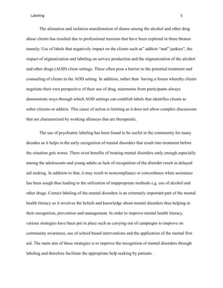 Labeling                                                                                 5


       The alienation and isolation manifestation of shame among the alcohol and other drug

abuse clients has resulted due to professional tensions that have been explored in three themes

namely; Use of labels that negatively impact on the clients such as” addicts “and” junkies”, the

impact of stigmatization and labeling on service production and the stigmatization of the alcohol

and other drugs (AOD) client settings. These often pose a barrier to the potential treatment and

counseling of clients in the AOD setting. In addition, rather than having a forum whereby clients

negotiate their own perspective of their use of drug, statements from participants always

demonstrate ways through which AOD settings can establish labels that identifies clients as

sober citizens or addicts. This cause of action is limiting as it does not allow complex discussions

that are characterized by working alliances that are therapeutic.


       The use of psychiatric labeling has been found to be useful in the community for many

decades as it helps in the early recognition of mental disorders that result into treatment before

the situation gets worse. There exist benefits of treating mental disorders early enough especially

among the adolescents and young adults as lack of recognition of the disorder result in delayed

aid seeking. In addition to that, it may result to noncompliance or concordance when assistance

has been sough thus leading to the utilization of inappropriate methods e.g. use of alcohol and

other drugs. Correct labeling of the mental disorders is an extremely important part of the mental

health literacy as it involves the beliefs and knowledge about mental disorders thus helping in

their recognition, prevention and management. In order to improve mental health literacy,

various strategies have been put in place such as carrying out of campaigns to improve on

community awareness, use of school based interventions and the application of the mental first

aid. The main aim of these strategies is to improve the recognition of mental disorders through

labeling and therefore facilitate the appropriate help seeking by patients.
 