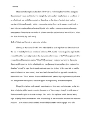 Labeling                                                                                 6


       The use of labeling theory has been effectively in controlling behaviors that are against

the community values and beliefs. For example the label adultery may be taken as a violation of

an official rule and might be criminalized depending on the status of an individual such as

married, religion and morality within a community setting. However in western countries, it is

not a crime to conduct adultery but attaching the label adultery may create some unfortunate

consequences though not severe unlike in Islamic countries where adultery is considered a crime

and those involved pay for it dearly.


Role of Media and Experts in addressing labeling


       Labeling of the source of video news release (VNR) is an important and ethical decision

that can be made by the media companies (Nelson, 2008, p.231). However, people argue that the

availability of the knowledge leads to the decrease in effectiveness of the VNRs as people will be

aware of its public relations tactics. When VNRs stories are produced and aired in the media,

they resemble new true stories a fact that is not true, because the stories have been produced on

the client’s behalf in order for the media station to gain free airtime. VNRs main task is to offer

content information, however they have been labeled as a soft-sell an approach to marketing

communications. This is because they do not identify their sponsoring companies or organization

and their products and logos do not often appear inconspicuously in the news segment.


       The public relations professionals in conjunction with news organizations are on the fore

front to help the public in understanding the contexts of the messages through identification of

the sources and origins of the new messages since media literacy in the public domain is very

high. Majority of the consumers are often naive as they do not understand much on how news are

produced , even that talk shows and not broadcast news and the editorial pages need to be
 