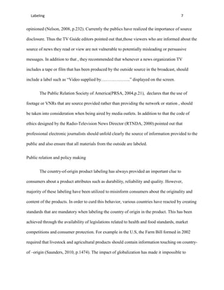 Labeling                                                                                7


opinioned (Nelson, 2008, p.232). Currently the publics have realized the importance of source

disclosure. Thus the TV Guide editors pointed out that,those viewers who are informed about the

source of news they read or view are not vulnerable to potentially misleading or persuasive

messages. In addition to that , they recommended that whenever a news organization TV

includes a tape or film that has been produced by the outside source in the broadcast, should

include a label such as “Video supplied by………………..” displayed on the screen.


       The Public Relation Society of America(PRSA, 2004,p.21), declares that the use of

footage or VNRs that are source provided rather than providing the network or station , should

be taken into consideration when being aired by media outlets. In addition to that the code of

ethics designed by the Radio-Television News Director (RTNDA, 2000) pointed out that

professional electronic journalists should unfold clearly the source of information provided to the

public and also ensure that all materials from the outside are labeled.


Public relation and policy making


       The country-of-origin product labeling has always provided an important clue to

consumers about a product attributes such as durability, reliability and quality. However,

majority of these labeling have been utilized to misinform consumers about the originality and

content of the products. In order to curd this behavior, various countries have reacted by creating

standards that are mandatory when labeling the country of origin in the product. This has been

achieved through the availability of legislations related to health and food standards, market

competitions and consumer protection. For example in the U.S, the Farm Bill formed in 2002

required that livestock and agricultural products should contain information touching on country-

of –origin (Saunders, 2010, p.1474). The impact of globalization has made it impossible to
 
