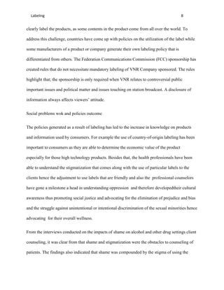 Labeling                                                                                8


clearly label the products, as some contents in the product come from all over the world. To

address this challenge, countries have come up with policies on the utilization of the label while

some manufacturers of a product or company generate their own labeling policy that is

differentiated from others. The Federation Communications Commission (FCC) sponsorship has

created rules that do not necessitate mandatory labeling of VNR Company sponsored. The rules

highlight that; the sponsorship is only required when VNR relates to controversial public

important issues and political matter and issues touching on station broadcast. A disclosure of

information always affects viewers’ attitude.


Social problems wok and policies outcome


The policies generated as a result of labeling has led to the increase in knowledge on products

and information used by consumers. For example the use of country-of-origin labeling has been

important to consumers as they are able to determine the economic value of the product

especially for those high technology products. Besides that, the health professionals have been

able to understand the stigmatization that comes along with the use of particular labels to the

clients hence the adjustment to use labels that are friendly and also the professional counselors

have gone a milestone a head in understanding oppression and therefore developedtheir cultural

awareness thus promoting social justice and advocating for the elimination of prejudice and bias

and the struggle against unintentional or intentional discrimination of the sexual minorities hence

advocating for their overall wellness.


From the interviews conducted on the impacts of shame on alcohol and other drug settings client

counseling, it was clear from that shame and stigmatization were the obstacles to counseling of

patients. The findings also indicated that shame was compounded by the stigma of using the
 