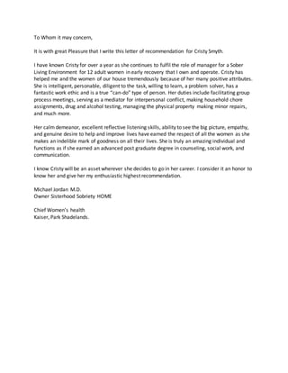 To Whom it may concern,
It is with great Pleasure that I write this letter of recommendation for Cristy Smyth.
I have known Cristy for over a year as she continues to fulfil the role of manager for a Sober
Living Environment for 12 adult women in early recovery that I own and operate. Cristy has
helped me and the women of our house tremendously because of her many positive attributes.
She is intelligent, personable, diligent to the task, willing to learn, a problem solver, has a
fantastic work ethic and is a true “can-do” type of person. Her duties include facilitating group
process meetings, serving as a mediator for interpersonal conflict, making household chore
assignments, drug and alcohol testing, managing the physical property making minor repairs,
and much more.
Her calm demeanor, excellent reflective listening skills, ability to see the big picture, empathy,
and genuine desire to help and improve lives have earned the respect of all the women as she
makes an indelible mark of goodness on all their lives. She is truly an amazing individual and
functions as if she earned an advanced post graduate degree in counseling, social work, and
communication.
I know Cristy will be an asset wherever she decides to go in her career. I consider it an honor to
know her and give her my enthusiastic highest recommendation.
Michael Jordan M.D.
Owner Sisterhood Sobriety HOME
Chief Women’s health
Kaiser, Park Shadelands.
 
