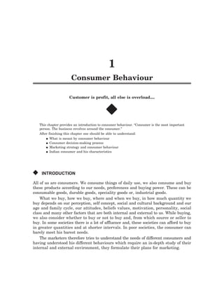 q   Consumer Behaviour 1       q




                                                1
                        Consumer Behaviour

                      Customer is profit, all else is overload....


                                              x
    This chapter provides an introduction to consumer behaviour. “Consumer is the most important
    person. The business revolves around the consumer.”
    After finishing this chapter one should be able to understand:
        q What is meant by consumer behaviour

        q Consumer decision-making process
        q Marketing strategy and consumer behaviour

        q Indian consumer and his characteristics




x    INTRODUCTION

All of us are consumers. We consume things of daily use, we also consume and buy
these products according to our needs, preferences and buying power. These can be
consumable goods, durable goods, speciality goods or, industrial goods.
    What we buy, how we buy, where and when we buy, in how much quantity we
buy depends on our perception, self concept, social and cultural background and our
age and family cycle, our attitudes, beliefs values, motivation, personality, social
class and many other factors that are both internal and external to us. While buying,
we also consider whether to buy or not to buy and, from which source or seller to
buy. In some societies there is a lot of affluence and, these societies can afford to buy
in greater quantities and at shorter intervals. In poor societies, the consumer can
barely meet his barest needs.
    The marketers therefore tries to understand the needs of different consumers and
having understood his different behaviours which require an in-depth study of their
internal and external environment, they formulate their plans for marketing.
 