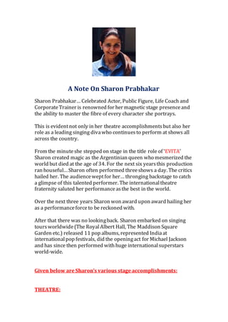 A Note On Sharon Prabhakar
Sharon Prabhakar… Celebrated Actor, Public Figure, Life Coach and
CorporateTrainer is renowned for her magnetic stage presenceand
the ability to master the fibre of every character she portrays.
This is evidentnot only in her theatre accomplishmentsbut also her
role as a leading singing divawho continuesto perform at shows all
across the country.
From the minuteshe stepped on stage in the title role of ‘EVITA’
Sharon created magic as the Argentinian queen who mesmerized the
world but died at the age of 34. For the next six yearsthis production
ran houseful…Sharon often performed threeshows a day. The critics
hailed her. The audienceweptfor her… thronging backstage to catch
a glimpse of this talented performer. The internationaltheatre
fraternity saluted her performanceasthe best in the world.
Over the next three years Sharon won award upon award hailing her
as a performanceforceto be reckoned with.
After that there was no lookingback. Sharon embarked on singing
toursworldwide(The RoyalAlbert Hall, The Maddison Square
Garden etc.) released 11 pop albums, represented Indiaat
internationalpop festivals, did the openingact for Michael Jackson
and has since then performed with huge internationalsuperstars
world-wide.
Given below are Sharon’s various stage accomplishments:
THEATRE:
 