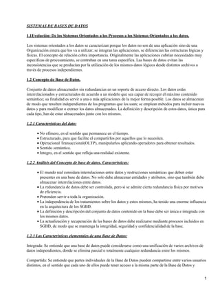 SISTEMAS DE BASES DE DATOS

1.1Evolución: De los Sistemas Orientados a los Procesos a los Sistemas Orientados a los datos.

Los sistemas orientados a los datos se caracterizan porque los datos no son de una aplicación sino de una
Organización entera que los va a utilizar; se integran las aplicaciones, se diferencian las estructuras lógicas y
físicas. El concepto de relación cobra importancia. Originalmente las aplicaciones cubrían necesidades muy
específicas de procesamiento, se centraban en una tarea específica. Las bases de datos evitan las
inconsistencias que se producían por la utilización de los mismos datos lógicos desde distintos archivos a
través de procesos independientes.

1.2 Concepto de Base de Datos.

Conjunto de datos almacenados sin redundancias en un soporte de acceso directo. Los datos están
interrelacionados y estructurados de acuerdo a un modelo que sea capaz de recoger el máximo contenido
semántico; su finalidad es servir a una o más aplicaciones de la mejor forma posible. Los datos se almacenan
de modo que resulten independientes de los programas que los usan; se emplean métodos para incluir nuevos
datos y para modificar o extraer los datos almacenados. La definición y descripción de estos datos, única para
cada tipo, han de estar almacenados junto con los mismos.

1.2.1 Características del dato:

      • No efímero, en el sentido que permanece en el tiempo.
      • Estructurado, para que facilite el compartirlos por aquellos que lo necesiten.
      • Operacional Transaccional(OLTP), manipularlos aplicando operadores para obtener resultados.
      • Sentido semántico.
      • Integro, en el sentido que refleja una realidad existente.

1.2.2 Análisis del Concepto de base de datos. Características:

      • El mundo real considera interrelaciones entre datos y restricciones semánticas que deben estar
        presentes en una base de datos. No solo debe almacenar entidades y atributos, sino que también debe
        almacenar interrelaciones entre datos.
      • La redundancia de datos debe ser controlada, pero si se admite cierta redundancia física por motivos
        de eficiencia.
      • Pretenden servir a toda la organización.
      • La independencia de los tratamientos sobre los datos y estos mismos, ha tenido una enorme influencia
        en la arquitectura de los SGBD.
      • La definición y descripción del conjunto de datos contenido en la base debe ser única e integrada con
        los mismos datos.
      • La actualización y recuperación de las bases de datos debe realizarse mediante procesos incluidos en
        SGBD, de modo que se mantenga la integridad, seguridad y confidencialidad de la base.

1.2.3 Las Características elementales de una Base de Datos:

Integrada: Se entiende que una base de datos puede considerarse como una unificación de varios archivos de
datos independientes, donde se elimina parcial o totalmente cualquier redundancia entre los mismos.

Compartida: Se entiende que partes individuales de la Base de Datos pueden compartirse entre varios usuarios
distintos, en el sentido que cada uno de ellos puede tener acceso a la misma parte de la Base de Datos y


                                                                                                                    1
 