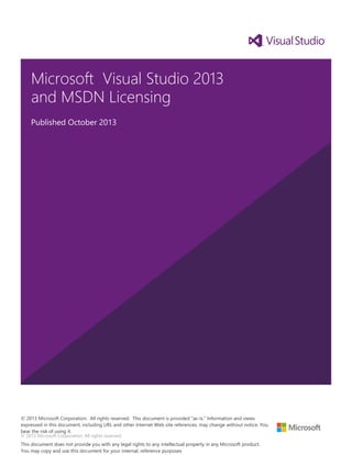 © 2013 Microsoft Corporation. All rights reserved.
Microsoft Visual Studio 2013
and MSDN Licensing
Published October 2013
© 2013 Microsoft Corporation. All rights reserved. This document is provided "as-is." Information and views
expressed in this document, including URL and other Internet Web site references, may change without notice. You
bear the risk of using it.
This document does not provide you with any legal rights to any intellectual property in any Microsoft product.
You may copy and use this document for your internal, reference purposes
 