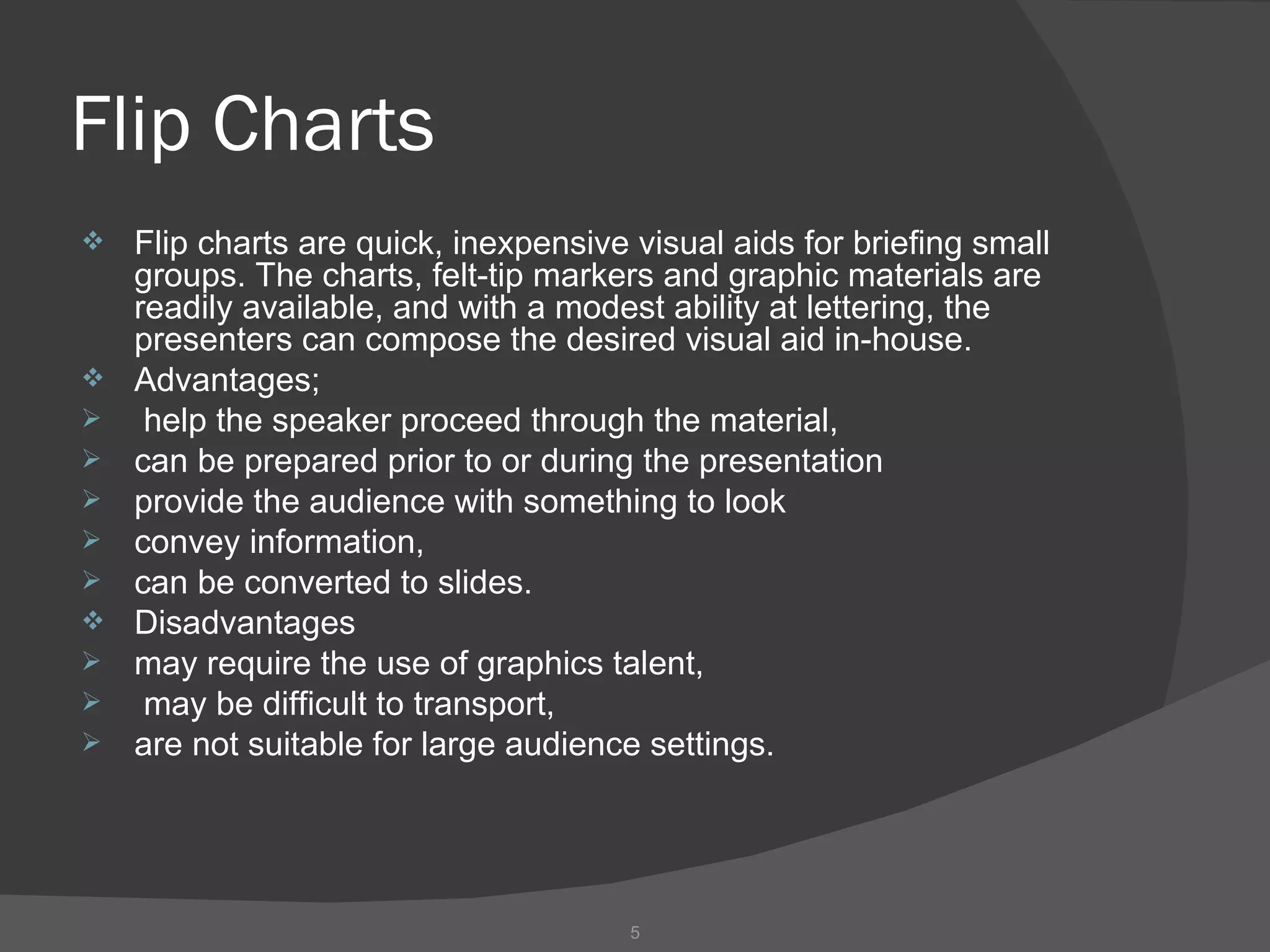 Flip Charts
   Flip charts are quick, inexpensive visual aids for briefing small
    groups. The charts, felt-tip markers and graphic materials are
    readily available, and with a modest ability at lettering, the
    presenters can compose the desired visual aid in-house.
   Advantages;
    help the speaker proceed through the material,
   can be prepared prior to or during the presentation
   provide the audience with something to look
   convey information,
   can be converted to slides.
   Disadvantages
   may require the use of graphics talent,
    may be difficult to transport,
   are not suitable for large audience settings.




                                       5
 