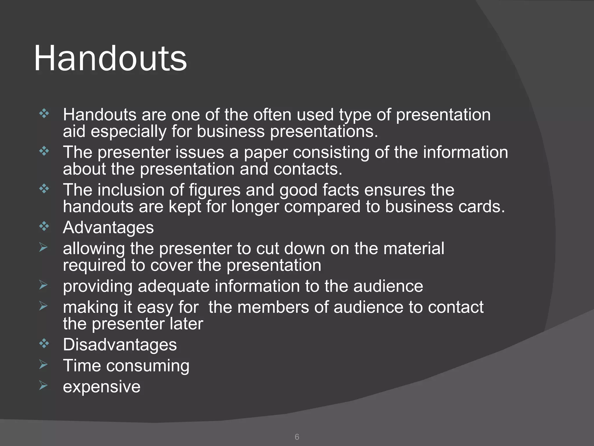 Handouts
   Handouts are one of the often used type of presentation
    aid especially for business presentations.
   The presenter issues a paper consisting of the information
    about the presentation and contacts.
   The inclusion of figures and good facts ensures the
    handouts are kept for longer compared to business cards.
   Advantages
   allowing the presenter to cut down on the material
    required to cover the presentation
   providing adequate information to the audience
   making it easy for the members of audience to contact
    the presenter later
   Disadvantages
   Time consuming
   expensive

                                  6
 