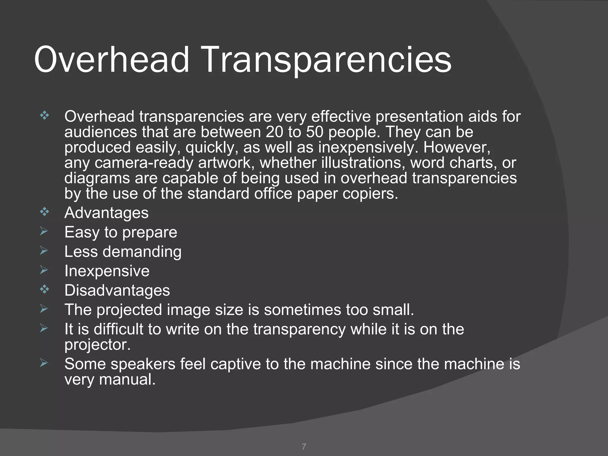 Overhead Transparencies
   Overhead transparencies are very effective presentation aids for
    audiences that are between 20 to 50 people. They can be
    produced easily, quickly, as well as inexpensively. However,
    any camera-ready artwork, whether illustrations, word charts, or
    diagrams are capable of being used in overhead transparencies
    by the use of the standard office paper copiers.
   Advantages
   Easy to prepare
   Less demanding
   Inexpensive
   Disadvantages
   The projected image size is sometimes too small.
   It is difficult to write on the transparency while it is on the
    projector.
   Some speakers feel captive to the machine since the machine is
    very manual.



                                     7
 