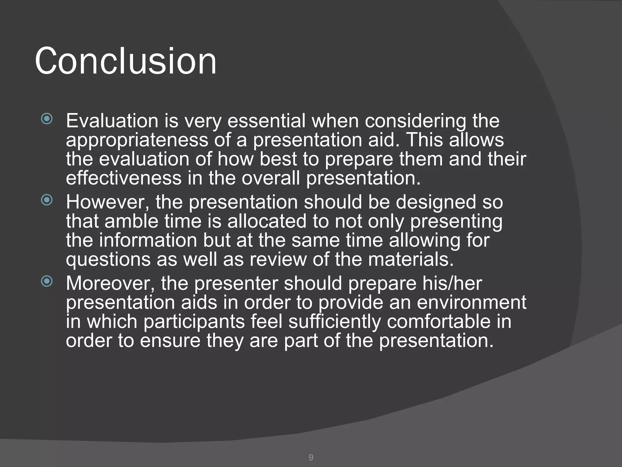 Conclusion
   Evaluation is very essential when considering the
    appropriateness of a presentation aid. This allows
    the evaluation of how best to prepare them and their
    effectiveness in the overall presentation.
   However, the presentation should be designed so
    that amble time is allocated to not only presenting
    the information but at the same time allowing for
    questions as well as review of the materials.
   Moreover, the presenter should prepare his/her
    presentation aids in order to provide an environment
    in which participants feel sufficiently comfortable in
    order to ensure they are part of the presentation.




                                9
 