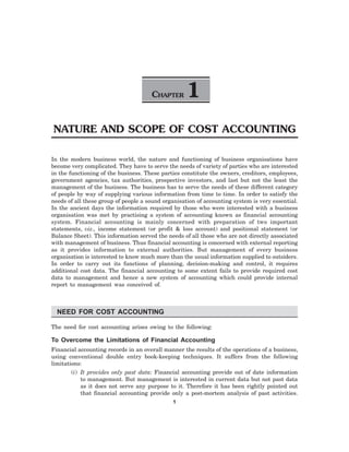 CHAPTER 1
NATURE AND SCOPE OF COST ACCOUNTING
In the modern business world, the nature and functioning of business organisations have
become very complicated. They have to serve the needs of variety of parties who are interested
in the functioning of the business. These parties constitute the owners, creditors, employees,
government agencies, tax authorities, prospective investors, and last but not the least the
management of the business. The business has to serve the needs of these different category
of people by way of supplying various information from time to time. In order to satisfy the
needs of all these group of people a sound organisation of accounting system is very essential.
In the ancient days the information required by those who were interested with a business
organisation was met by practising a system of accounting known as financial accounting
system. Financial accounting is mainly concerned with preparation of two important
statements, viz., income statement (or profit & loss account) and positional statement (or
Balance Sheet). This information served the needs of all those who are not directly associated
with management of business. Thus financial accounting is concerned with external reporting
as it provides information to external authorities. But management of every business
organisation is interested to know much more than the usual information supplied to outsiders.
In order to carry out its functions of planning, decision-making and control, it requires
additional cost data. The financial accounting to some extent fails to provide required cost
data to management and hence a new system of accounting which could provide internal
report to management was conceived of.
NEED FOR COST ACCOUNTING
The need for cost accounting arises owing to the following:
To Overcome the Limitations of Financial Accounting
Financial accounting records in an overall manner the results of the operations of a business,
using conventional double entry book-keeping techniques. It suffers from the following
limitations:
(i) It provides only past data: Financial accounting provide out of date information
to management. But management is interested in current data but not past data
as it does not serve any purpose to it. Therefore it has been rightly pointed out
that financial accounting provide only a post-mortem analysis of past activities.
1
 