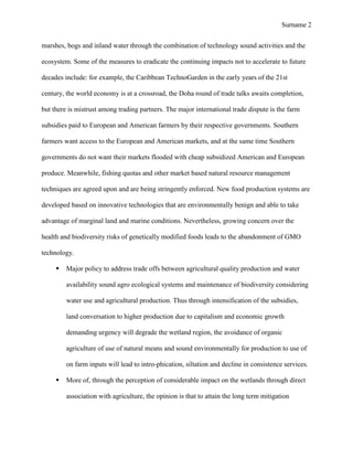 Surname 2


marshes, bogs and inland water through the combination of technology sound activities and the

ecosystem. Some of the measures to eradicate the continuing impacts not to accelerate to future

decades include: for example, the Caribbean TechnoGarden in the early years of the 21st

century, the world economy is at a crossroad, the Doha round of trade talks awaits completion,

but there is mistrust among trading partners. The major international trade dispute is the farm

subsidies paid to European and American farmers by their respective governments. Southern

farmers want access to the European and American markets, and at the same time Southern

governments do not want their markets flooded with cheap subsidized American and European

produce. Meanwhile, fishing quotas and other market based natural resource management

techniques are agreed upon and are being stringently enforced. New food production systems are

developed based on innovative technologies that are environmentally benign and able to take

advantage of marginal land and marine conditions. Nevertheless, growing concern over the

health and biodiversity risks of genetically modified foods leads to the abandonment of GMO

technology.

        Major policy to address trade offs between agricultural quality production and water

         availability sound agro ecological systems and maintenance of biodiversity considering

         water use and agricultural production. Thus through intensification of the subsidies,

         land conversation to higher production due to capitalism and economic growth

         demanding urgency will degrade the wetland region, the avoidance of organic

         agriculture of use of natural means and sound environmentally for production to use of

         on farm inputs will lead to intro-phication, siltation and decline in consistence services.

        More of, through the perception of considerable impact on the wetlands through direct

         association with agriculture, the opinion is that to attain the long term mitigation
 