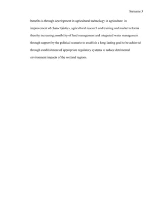 Surname 3


benefits is through development in agricultural technology in agriculture in

improvement of characteristics, agricultural research and training and market reforms

thereby increasing possibility of land management and integrated water management

through support by the political scenario to establish a long-lasting goal to be achieved

through establishment of appropriate regulatory systems to reduce detrimental

environment impacts of the wetland regions.
 