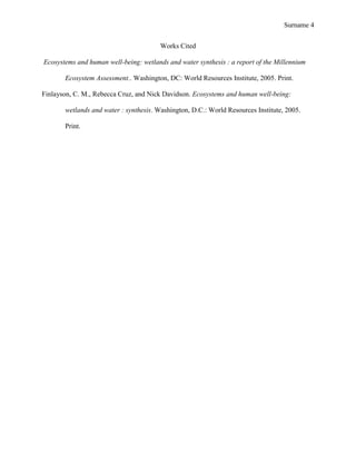 Surname 4


                                        Works Cited

Ecosystems and human well-being: wetlands and water synthesis : a report of the Millennium

       Ecosystem Assessment.. Washington, DC: World Resources Institute, 2005. Print.

Finlayson, C. M., Rebecca Cruz, and Nick Davidson. Ecosystems and human well-being:

       wetlands and water : synthesis. Washington, D.C.: World Resources Institute, 2005.

       Print.
 
