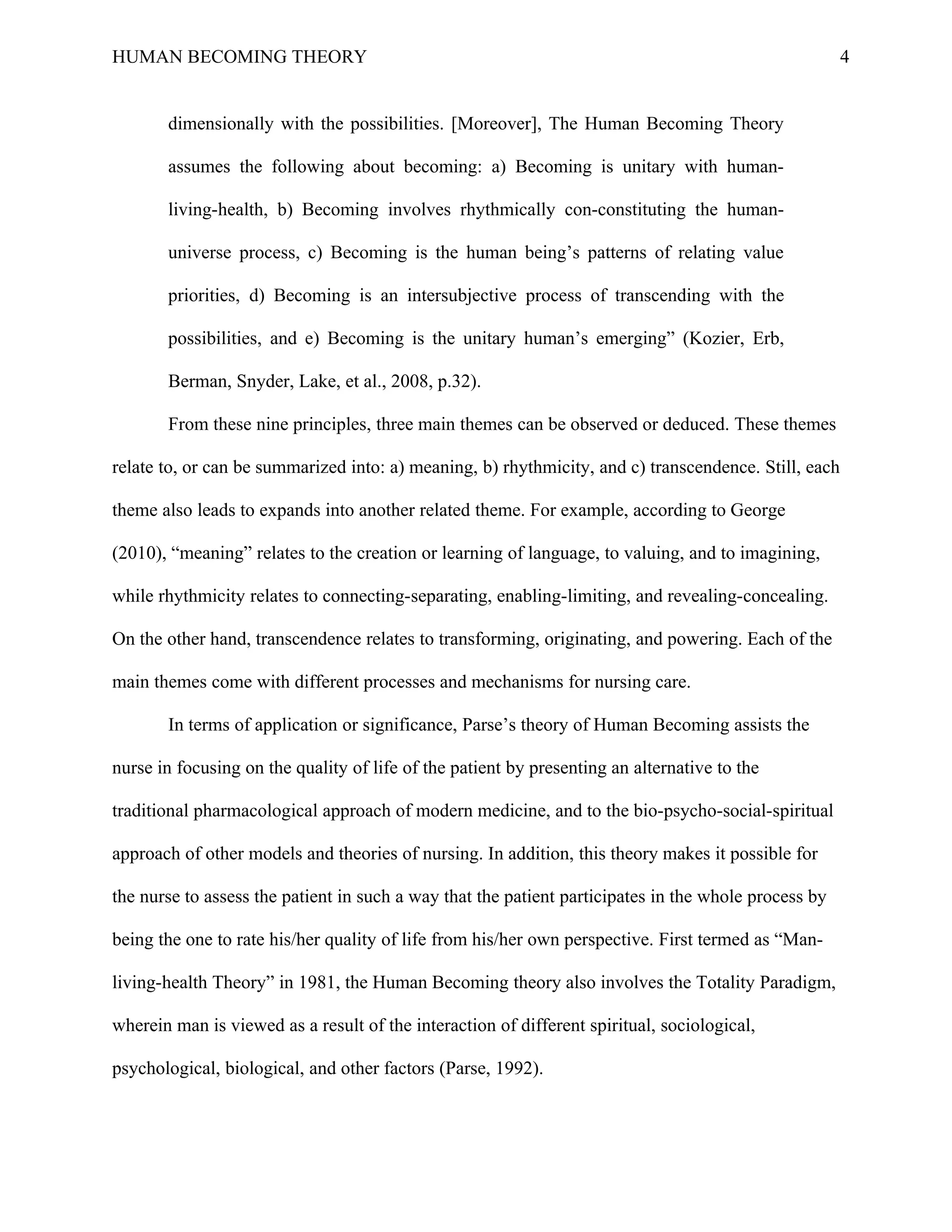 HUMAN BECOMING THEORY                                                                                 4


       dimensionally with the possibilities. [Moreover], The Human Becoming Theory

       assumes the following about becoming: a) Becoming is unitary with human-

       living-health, b) Becoming involves rhythmically con-constituting the human-

       universe process, c) Becoming is the human being’s patterns of relating value

       priorities, d) Becoming is an intersubjective process of transcending with the

       possibilities, and e) Becoming is the unitary human’s emerging” (Kozier, Erb,

       Berman, Snyder, Lake, et al., 2008, p.32).

       From these nine principles, three main themes can be observed or deduced. These themes

relate to, or can be summarized into: a) meaning, b) rhythmicity, and c) transcendence. Still, each

theme also leads to expands into another related theme. For example, according to George

(2010), “meaning” relates to the creation or learning of language, to valuing, and to imagining,

while rhythmicity relates to connecting-separating, enabling-limiting, and revealing-concealing.

On the other hand, transcendence relates to transforming, originating, and powering. Each of the

main themes come with different processes and mechanisms for nursing care.

       In terms of application or significance, Parse’s theory of Human Becoming assists the

nurse in focusing on the quality of life of the patient by presenting an alternative to the

traditional pharmacological approach of modern medicine, and to the bio-psycho-social-spiritual

approach of other models and theories of nursing. In addition, this theory makes it possible for

the nurse to assess the patient in such a way that the patient participates in the whole process by

being the one to rate his/her quality of life from his/her own perspective. First termed as “Man-

living-health Theory” in 1981, the Human Becoming theory also involves the Totality Paradigm,

wherein man is viewed as a result of the interaction of different spiritual, sociological,

psychological, biological, and other factors (Parse, 1992).
 