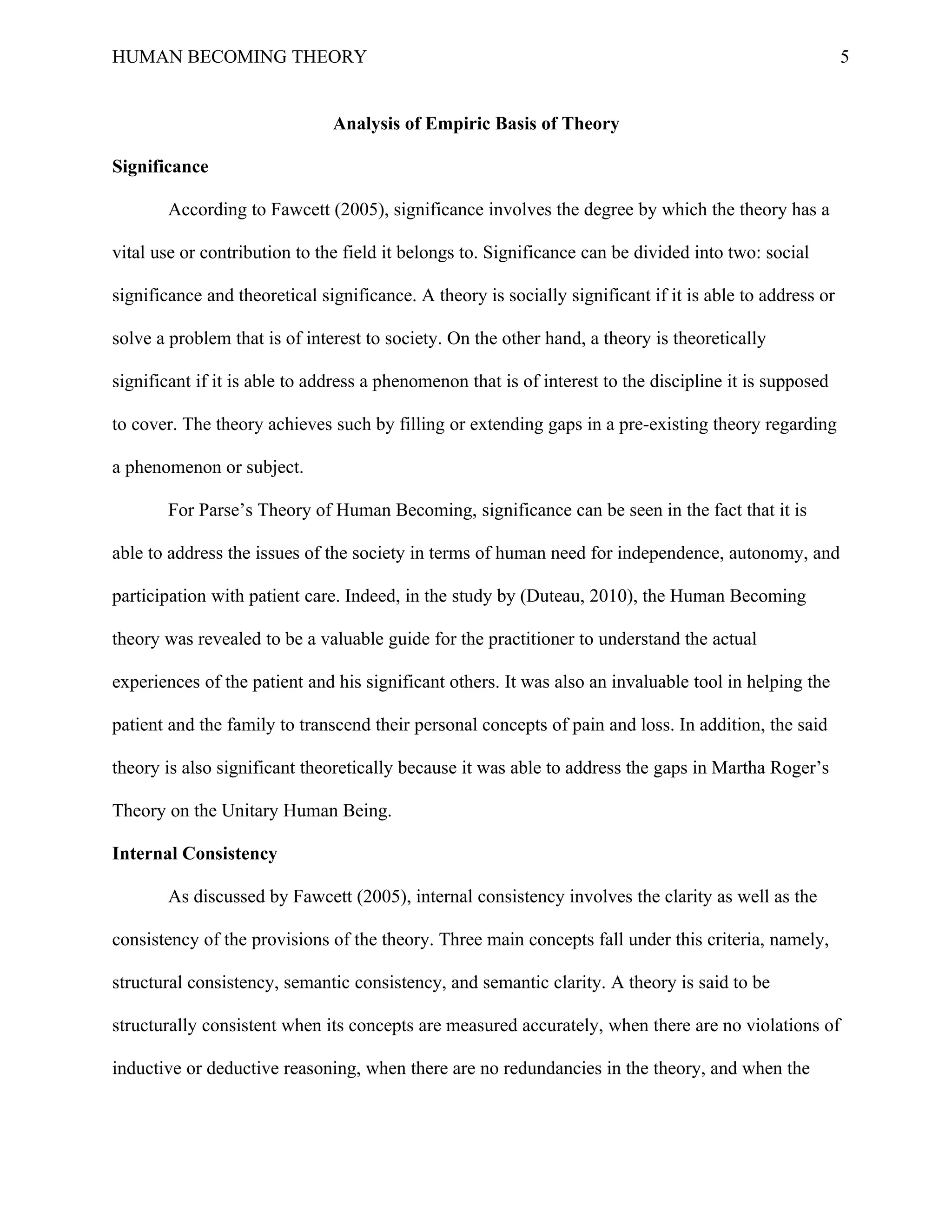 HUMAN BECOMING THEORY                                                                                     5


                               Analysis of Empiric Basis of Theory

Significance

       According to Fawcett (2005), significance involves the degree by which the theory has a

vital use or contribution to the field it belongs to. Significance can be divided into two: social

significance and theoretical significance. A theory is socially significant if it is able to address or

solve a problem that is of interest to society. On the other hand, a theory is theoretically

significant if it is able to address a phenomenon that is of interest to the discipline it is supposed

to cover. The theory achieves such by filling or extending gaps in a pre-existing theory regarding

a phenomenon or subject.

       For Parse’s Theory of Human Becoming, significance can be seen in the fact that it is

able to address the issues of the society in terms of human need for independence, autonomy, and

participation with patient care. Indeed, in the study by (Duteau, 2010), the Human Becoming

theory was revealed to be a valuable guide for the practitioner to understand the actual

experiences of the patient and his significant others. It was also an invaluable tool in helping the

patient and the family to transcend their personal concepts of pain and loss. In addition, the said

theory is also significant theoretically because it was able to address the gaps in Martha Roger’s

Theory on the Unitary Human Being.

Internal Consistency

       As discussed by Fawcett (2005), internal consistency involves the clarity as well as the

consistency of the provisions of the theory. Three main concepts fall under this criteria, namely,

structural consistency, semantic consistency, and semantic clarity. A theory is said to be

structurally consistent when its concepts are measured accurately, when there are no violations of

inductive or deductive reasoning, when there are no redundancies in the theory, and when the
 