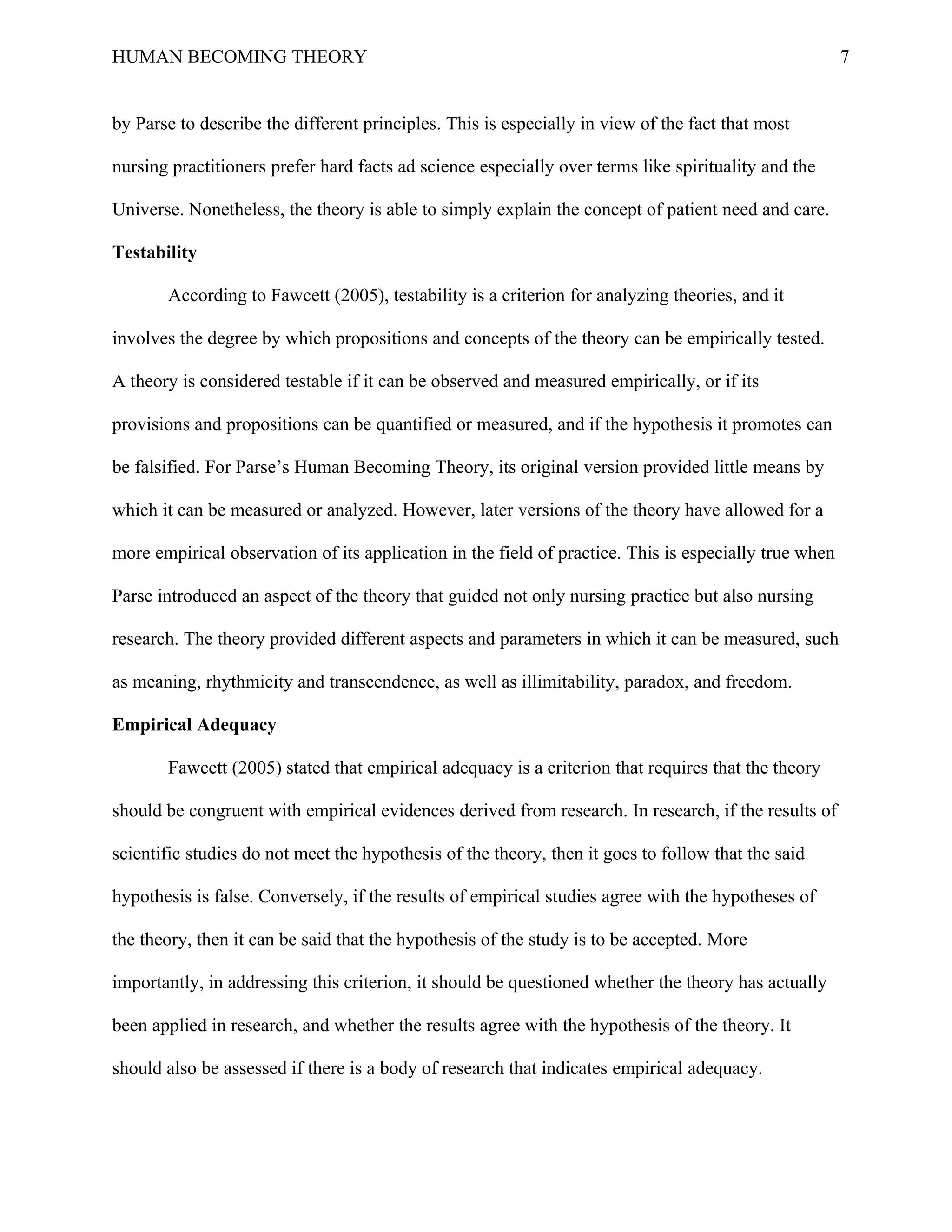 HUMAN BECOMING THEORY                                                                                  7


by Parse to describe the different principles. This is especially in view of the fact that most

nursing practitioners prefer hard facts ad science especially over terms like spirituality and the

Universe. Nonetheless, the theory is able to simply explain the concept of patient need and care.

Testability

       According to Fawcett (2005), testability is a criterion for analyzing theories, and it

involves the degree by which propositions and concepts of the theory can be empirically tested.

A theory is considered testable if it can be observed and measured empirically, or if its

provisions and propositions can be quantified or measured, and if the hypothesis it promotes can

be falsified. For Parse’s Human Becoming Theory, its original version provided little means by

which it can be measured or analyzed. However, later versions of the theory have allowed for a

more empirical observation of its application in the field of practice. This is especially true when

Parse introduced an aspect of the theory that guided not only nursing practice but also nursing

research. The theory provided different aspects and parameters in which it can be measured, such

as meaning, rhythmicity and transcendence, as well as illimitability, paradox, and freedom.

Empirical Adequacy

       Fawcett (2005) stated that empirical adequacy is a criterion that requires that the theory

should be congruent with empirical evidences derived from research. In research, if the results of

scientific studies do not meet the hypothesis of the theory, then it goes to follow that the said

hypothesis is false. Conversely, if the results of empirical studies agree with the hypotheses of

the theory, then it can be said that the hypothesis of the study is to be accepted. More

importantly, in addressing this criterion, it should be questioned whether the theory has actually

been applied in research, and whether the results agree with the hypothesis of the theory. It

should also be assessed if there is a body of research that indicates empirical adequacy.
 