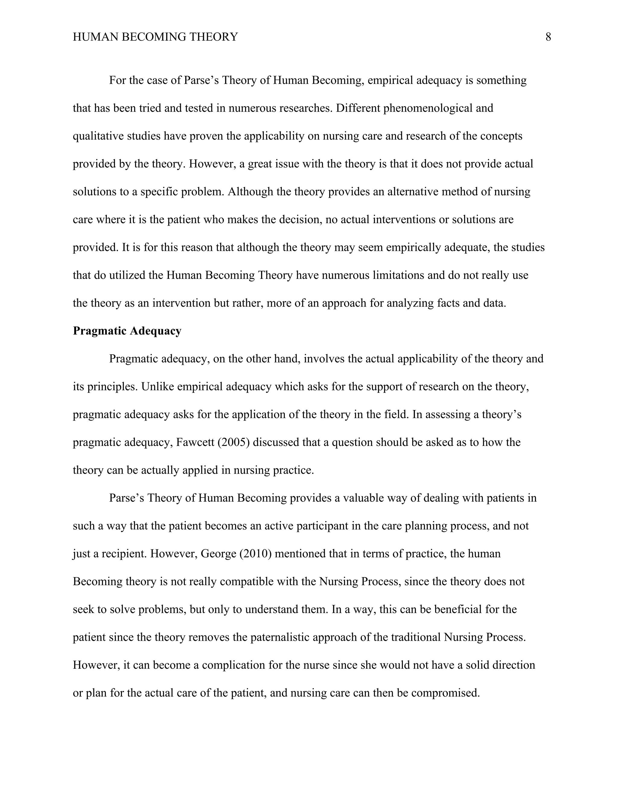 HUMAN BECOMING THEORY                                                                                 8


       For the case of Parse’s Theory of Human Becoming, empirical adequacy is something

that has been tried and tested in numerous researches. Different phenomenological and

qualitative studies have proven the applicability on nursing care and research of the concepts

provided by the theory. However, a great issue with the theory is that it does not provide actual

solutions to a specific problem. Although the theory provides an alternative method of nursing

care where it is the patient who makes the decision, no actual interventions or solutions are

provided. It is for this reason that although the theory may seem empirically adequate, the studies

that do utilized the Human Becoming Theory have numerous limitations and do not really use

the theory as an intervention but rather, more of an approach for analyzing facts and data.

Pragmatic Adequacy

       Pragmatic adequacy, on the other hand, involves the actual applicability of the theory and

its principles. Unlike empirical adequacy which asks for the support of research on the theory,

pragmatic adequacy asks for the application of the theory in the field. In assessing a theory’s

pragmatic adequacy, Fawcett (2005) discussed that a question should be asked as to how the

theory can be actually applied in nursing practice.

       Parse’s Theory of Human Becoming provides a valuable way of dealing with patients in

such a way that the patient becomes an active participant in the care planning process, and not

just a recipient. However, George (2010) mentioned that in terms of practice, the human

Becoming theory is not really compatible with the Nursing Process, since the theory does not

seek to solve problems, but only to understand them. In a way, this can be beneficial for the

patient since the theory removes the paternalistic approach of the traditional Nursing Process.

However, it can become a complication for the nurse since she would not have a solid direction

or plan for the actual care of the patient, and nursing care can then be compromised.
 