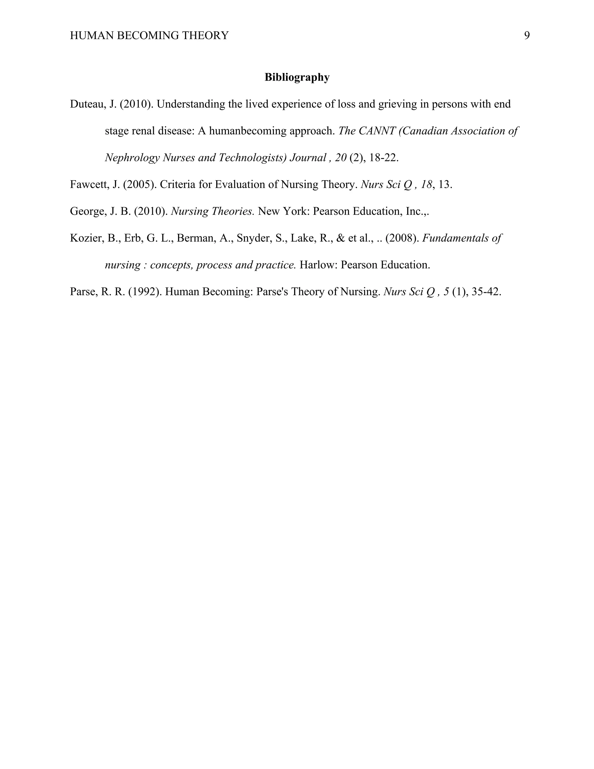 HUMAN BECOMING THEORY                                                                            9


                                          Bibliography

Duteau, J. (2010). Understanding the lived experience of loss and grieving in persons with end

       stage renal disease: A humanbecoming approach. The CANNT (Canadian Association of

       Nephrology Nurses and Technologists) Journal , 20 (2), 18-22.

Fawcett, J. (2005). Criteria for Evaluation of Nursing Theory. Nurs Sci Q , 18, 13.

George, J. B. (2010). Nursing Theories. New York: Pearson Education, Inc.,.

Kozier, B., Erb, G. L., Berman, A., Snyder, S., Lake, R., & et al., .. (2008). Fundamentals of

       nursing : concepts, process and practice. Harlow: Pearson Education.

Parse, R. R. (1992). Human Becoming: Parse's Theory of Nursing. Nurs Sci Q , 5 (1), 35-42.
 