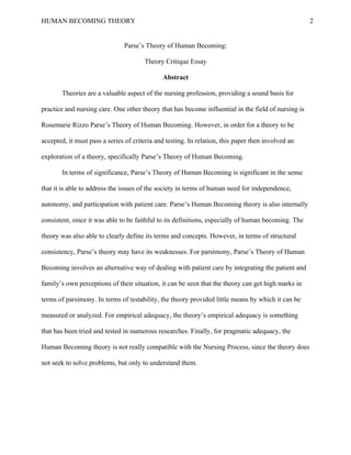 HUMAN BECOMING THEORY                                                                                2


                               Parse’s Theory of Human Becoming:

                                       Theory Critique Essay

                                              Abstract

       Theories are a valuable aspect of the nursing profession, providing a sound basis for

practice and nursing care. One other theory that has become influential in the field of nursing is

Rosemarie Rizzo Parse’s Theory of Human Becoming. However, in order for a theory to be

accepted, it must pass a series of criteria and testing. In relation, this paper then involved an

exploration of a theory, specifically Parse’s Theory of Human Becoming.

       In terms of significance, Parse’s Theory of Human Becoming is significant in the sense

that it is able to address the issues of the society in terms of human need for independence,

autonomy, and participation with patient care. Parse’s Human Becoming theory is also internally

consistent, since it was able to be faithful to its definitions, especially of human becoming. The

theory was also able to clearly define its terms and concepts. However, in terms of structural

consistency, Parse’s theory may have its weaknesses. For parsimony, Parse’s Theory of Human

Becoming involves an alternative way of dealing with patient care by integrating the patient and

family’s own perceptions of their situation, it can be seen that the theory can get high marks in

terms of parsimony. In terms of testability, the theory provided little means by which it can be

measured or analyzed. For empirical adequacy, the theory’s empirical adequacy is something

that has been tried and tested in numerous researches. Finally, for pragmatic adequacy, the

Human Becoming theory is not really compatible with the Nursing Process, since the theory does

not seek to solve problems, but only to understand them.
 