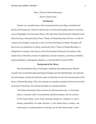 HUMAN BECOMING THEORY                                                                                  3


                                Parse’s Theory of Human Becoming:

                                        Theory Critique Essay

                                            Introduction

        Theories are a valuable aspect of the nursing profession, providing a sound basis for

practice and nursing care. Numerous theories have served as the foundation theories of nursing,

such as Nightingale’s Environmental Theory. One other theory that has become influential in the

field of nursing is Rosemarie Rizzo Parse’s Theory of Human Becoming. However, in order for

a theory to be accepted, it must pass a series of criteria and testing. In relation, this paper will

then involve an exploration of a theory, specifically Parse’s Theory of Human Becoming. A

background or summary of the theory will be first presented, followed by the analysis of the

empiric basis of the theory in terms of significance, internal consistency, parsimony, testability,

empirical adequacy, and pragmatic adequacy, as recommended by Fawcett (2005).

                                     Background of the Theory

        Parse developed her theory of nursing by combining and synthesizing the different

concepts from existentialist-phenomenological thoughts and from Martha Rogers. By analyzing

the said concepts, she then provided nine major concepts that served as the main principles of the

theory of Human Becoming. These nine principles are actually assumptions about man and about

the process of becoming. The said nine principles are summarized below.

        “The Human Becoming Theory assumes the following about man: a) The human

        being is coexistent while con-constituting rhythmical patterns with the universe,

        b) The human being is open, freely choosing meaning in a situation, as well as

        bearing responsibility for made decisions, c) The human being is unitary, and

        continuously co-creating patterns of relaxing, and d) The human being is multi-
 