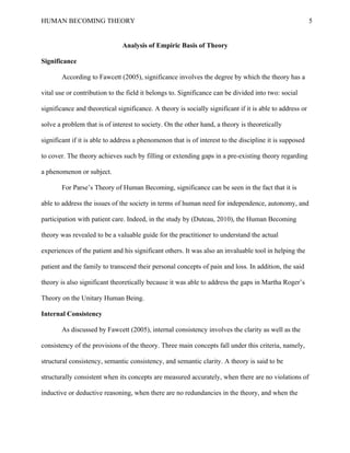 HUMAN BECOMING THEORY                                                                                     5


                               Analysis of Empiric Basis of Theory

Significance

       According to Fawcett (2005), significance involves the degree by which the theory has a

vital use or contribution to the field it belongs to. Significance can be divided into two: social

significance and theoretical significance. A theory is socially significant if it is able to address or

solve a problem that is of interest to society. On the other hand, a theory is theoretically

significant if it is able to address a phenomenon that is of interest to the discipline it is supposed

to cover. The theory achieves such by filling or extending gaps in a pre-existing theory regarding

a phenomenon or subject.

       For Parse’s Theory of Human Becoming, significance can be seen in the fact that it is

able to address the issues of the society in terms of human need for independence, autonomy, and

participation with patient care. Indeed, in the study by (Duteau, 2010), the Human Becoming

theory was revealed to be a valuable guide for the practitioner to understand the actual

experiences of the patient and his significant others. It was also an invaluable tool in helping the

patient and the family to transcend their personal concepts of pain and loss. In addition, the said

theory is also significant theoretically because it was able to address the gaps in Martha Roger’s

Theory on the Unitary Human Being.

Internal Consistency

       As discussed by Fawcett (2005), internal consistency involves the clarity as well as the

consistency of the provisions of the theory. Three main concepts fall under this criteria, namely,

structural consistency, semantic consistency, and semantic clarity. A theory is said to be

structurally consistent when its concepts are measured accurately, when there are no violations of

inductive or deductive reasoning, when there are no redundancies in the theory, and when the
 