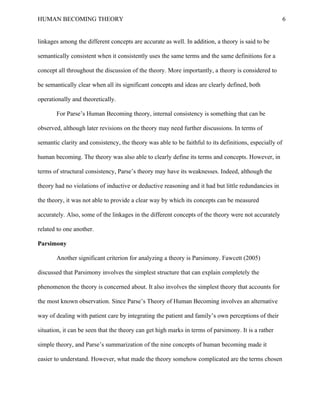 HUMAN BECOMING THEORY                                                                                    6


linkages among the different concepts are accurate as well. In addition, a theory is said to be

semantically consistent when it consistently uses the same terms and the same definitions for a

concept all throughout the discussion of the theory. More importantly, a theory is considered to

be semantically clear when all its significant concepts and ideas are clearly defined, both

operationally and theoretically.

       For Parse’s Human Becoming theory, internal consistency is something that can be

observed, although later revisions on the theory may need further discussions. In terms of

semantic clarity and consistency, the theory was able to be faithful to its definitions, especially of

human becoming. The theory was also able to clearly define its terms and concepts. However, in

terms of structural consistency, Parse’s theory may have its weaknesses. Indeed, although the

theory had no violations of inductive or deductive reasoning and it had but little redundancies in

the theory, it was not able to provide a clear way by which its concepts can be measured

accurately. Also, some of the linkages in the different concepts of the theory were not accurately

related to one another.

Parsimony

       Another significant criterion for analyzing a theory is Parsimony. Fawcett (2005)

discussed that Parsimony involves the simplest structure that can explain completely the

phenomenon the theory is concerned about. It also involves the simplest theory that accounts for

the most known observation. Since Parse’s Theory of Human Becoming involves an alternative

way of dealing with patient care by integrating the patient and family’s own perceptions of their

situation, it can be seen that the theory can get high marks in terms of parsimony. It is a rather

simple theory, and Parse’s summarization of the nine concepts of human becoming made it

easier to understand. However, what made the theory somehow complicated are the terms chosen
 