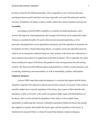 HUMAN BECOMING THEORY                                                                                  7


by Parse to describe the different principles. This is especially in view of the fact that most

nursing practitioners prefer hard facts ad science especially over terms like spirituality and the

Universe. Nonetheless, the theory is able to simply explain the concept of patient need and care.

Testability

       According to Fawcett (2005), testability is a criterion for analyzing theories, and it

involves the degree by which propositions and concepts of the theory can be empirically tested.

A theory is considered testable if it can be observed and measured empirically, or if its

provisions and propositions can be quantified or measured, and if the hypothesis it promotes can

be falsified. For Parse’s Human Becoming Theory, its original version provided little means by

which it can be measured or analyzed. However, later versions of the theory have allowed for a

more empirical observation of its application in the field of practice. This is especially true when

Parse introduced an aspect of the theory that guided not only nursing practice but also nursing

research. The theory provided different aspects and parameters in which it can be measured, such

as meaning, rhythmicity and transcendence, as well as illimitability, paradox, and freedom.

Empirical Adequacy

       Fawcett (2005) stated that empirical adequacy is a criterion that requires that the theory

should be congruent with empirical evidences derived from research. In research, if the results of

scientific studies do not meet the hypothesis of the theory, then it goes to follow that the said

hypothesis is false. Conversely, if the results of empirical studies agree with the hypotheses of

the theory, then it can be said that the hypothesis of the study is to be accepted. More

importantly, in addressing this criterion, it should be questioned whether the theory has actually

been applied in research, and whether the results agree with the hypothesis of the theory. It

should also be assessed if there is a body of research that indicates empirical adequacy.
 