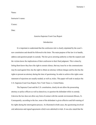 Surname 1


Name:


Instructor’s name:


Course:


Date:


                               America Supreme Court Case Report


                                            Introduction


        It is important to understand that the confession rule is clearly stipulated by the court’s

new constitution and should be followed to the letter. The main purpose of the law is to handle,

address and question people in custody. The law gives arresting authority so that the suspects and

the victims know the implications of their confession to their final judgment. This is done by

letting them know they have the right to remain silence, that any issue he or she communicates

may be used against him, has the right to obtain an attorney without charges and he also has the

rights to present an attorney during the time of questioning. In order to achieve this rights some

statement of rejections are usually needed, as well as, tricks. This paper will seek to analyze the

U.S. Supreme Court Case Report, New York Times vs. United States.

        The Supreme Court and the U.S. constitution, clearly do not allow the prosecuting

attorney or police officers as well as detectives, to question the defendant while in custody.

Likewise the law does not allow any form of contact with the outside environment (Rosen, 2).

Consequently, according to the law, none of the defendant is given effective and full warning of

his rights during the interrogation process. As illustrated in both cases, the questioning involved

oral admissions and signed agreements which were admitted in trials. It was also stated that the
 