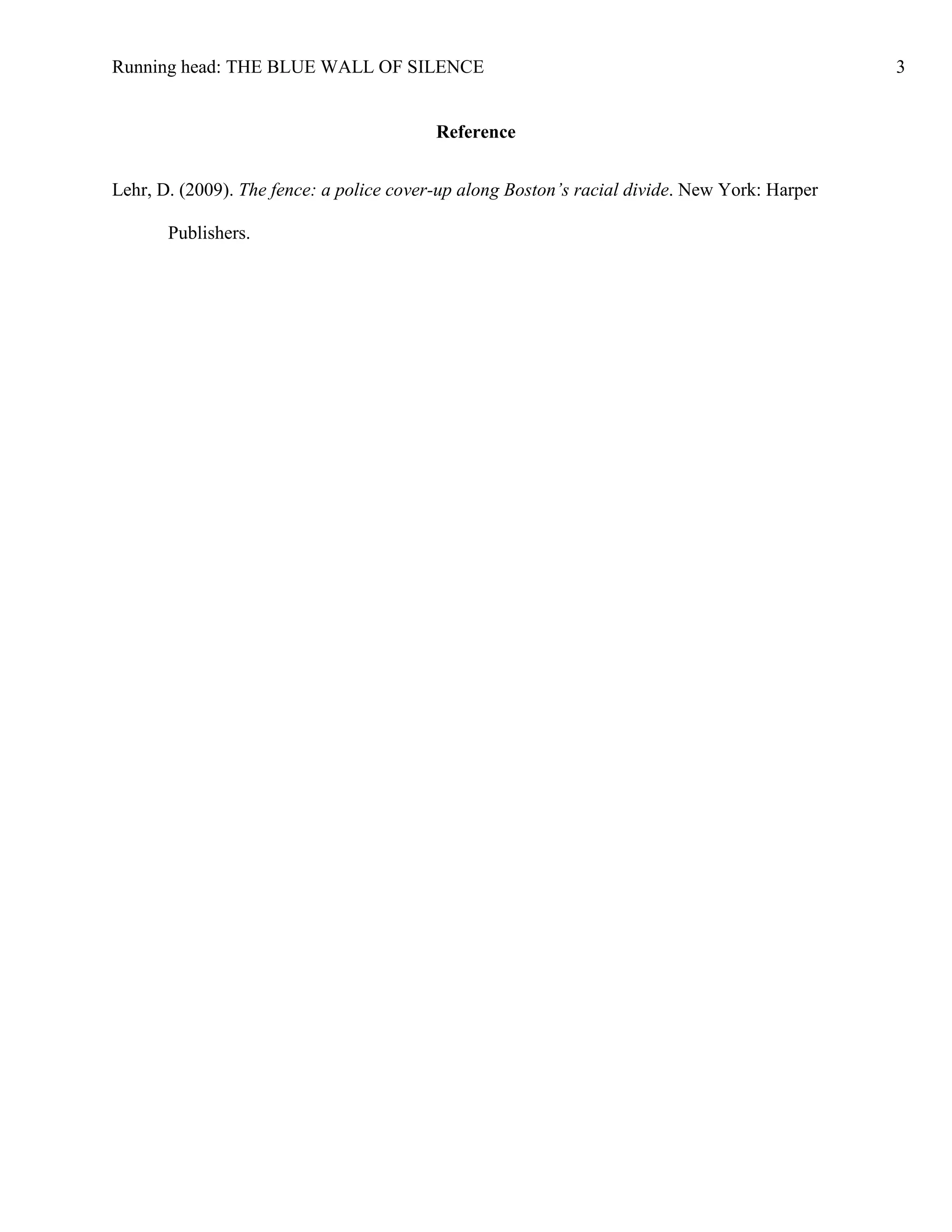 Running head: THE BLUE WALL OF SILENCE                                                         3


                                          Reference


Lehr, D. (2009). The fence: a police cover-up along Boston’s racial divide. New York: Harper

       Publishers.
 