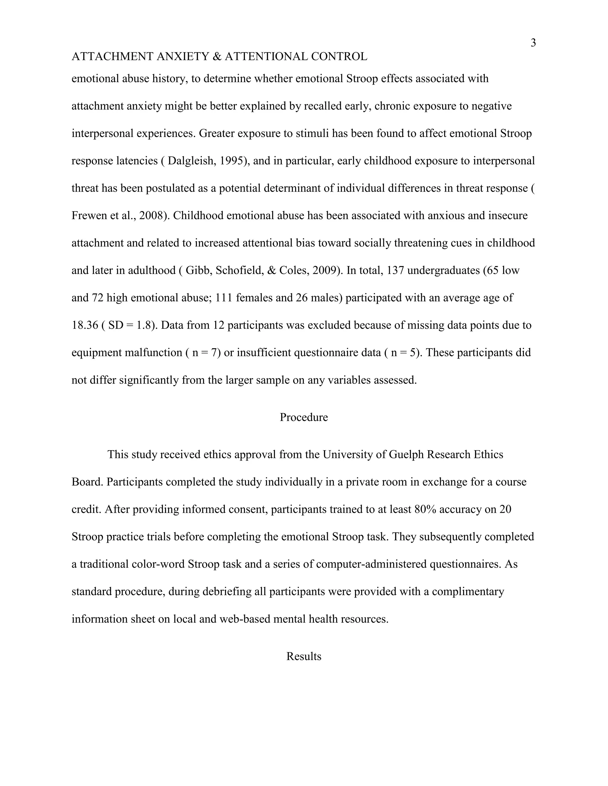 3
ATTACHMENT ANXIETY & ATTENTIONAL CONTROL
emotional abuse history, to determine whether emotional Stroop effects associated with

attachment anxiety might be better explained by recalled early, chronic exposure to negative

interpersonal experiences. Greater exposure to stimuli has been found to affect emotional Stroop

response latencies ( Dalgleish, 1995), and in particular, early childhood exposure to interpersonal

threat has been postulated as a potential determinant of individual differences in threat response (

Frewen et al., 2008). Childhood emotional abuse has been associated with anxious and insecure

attachment and related to increased attentional bias toward socially threatening cues in childhood

and later in adulthood ( Gibb, Schofield, & Coles, 2009). In total, 137 undergraduates (65 low

and 72 high emotional abuse; 111 females and 26 males) participated with an average age of

18.36 ( SD = 1.8). Data from 12 participants was excluded because of missing data points due to

equipment malfunction ( n = 7) or insufficient questionnaire data ( n = 5). These participants did

not differ significantly from the larger sample on any variables assessed.


                                            Procedure


       This study received ethics approval from the University of Guelph Research Ethics

Board. Participants completed the study individually in a private room in exchange for a course

credit. After providing informed consent, participants trained to at least 80% accuracy on 20

Stroop practice trials before completing the emotional Stroop task. They subsequently completed

a traditional color-word Stroop task and a series of computer-administered questionnaires. As

standard procedure, during debriefing all participants were provided with a complimentary

information sheet on local and web-based mental health resources.


                                              Results
 