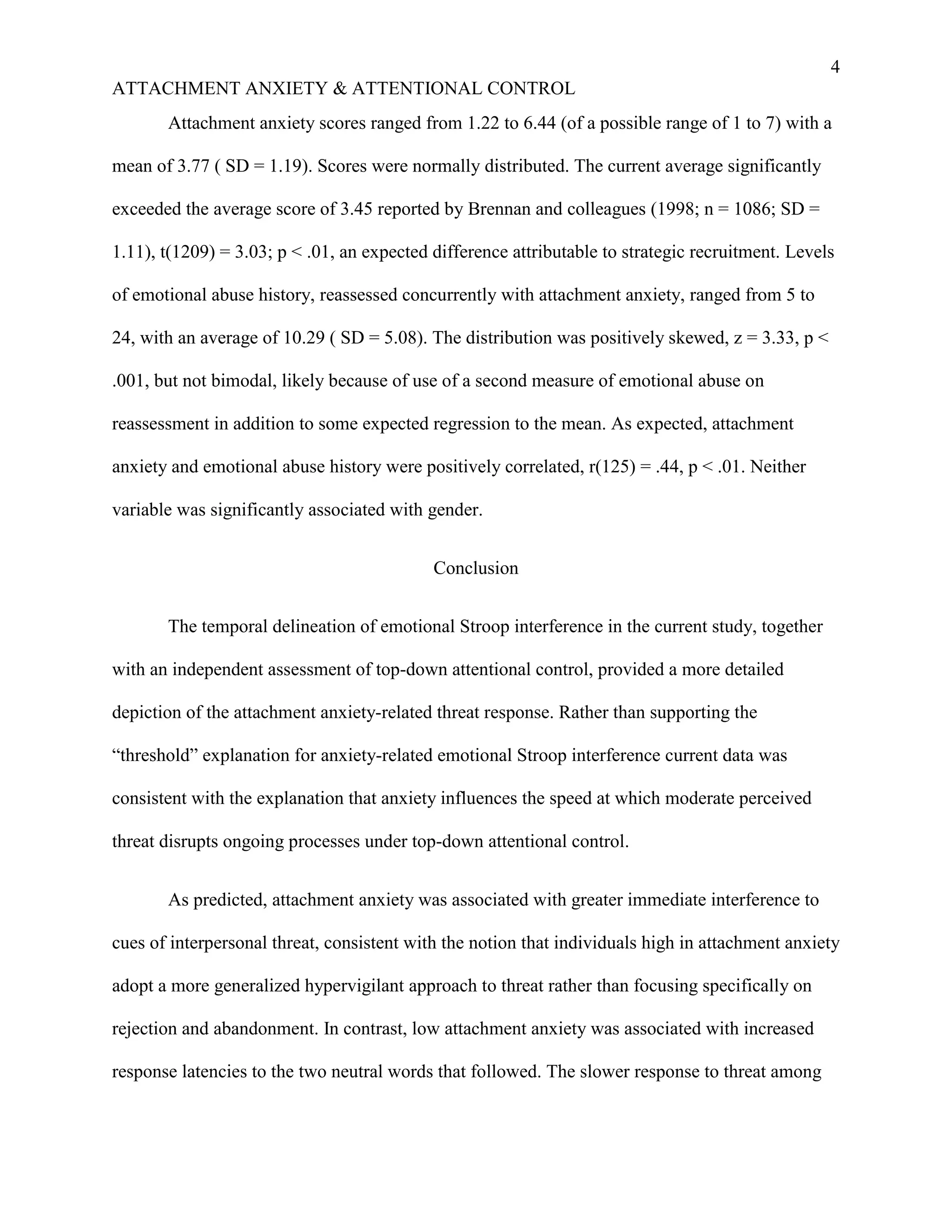 4
ATTACHMENT ANXIETY & ATTENTIONAL CONTROL
       Attachment anxiety scores ranged from 1.22 to 6.44 (of a possible range of 1 to 7) with a

mean of 3.77 ( SD = 1.19). Scores were normally distributed. The current average significantly

exceeded the average score of 3.45 reported by Brennan and colleagues (1998; n = 1086; SD =

1.11), t(1209) = 3.03; p < .01, an expected difference attributable to strategic recruitment. Levels

of emotional abuse history, reassessed concurrently with attachment anxiety, ranged from 5 to

24, with an average of 10.29 ( SD = 5.08). The distribution was positively skewed, z = 3.33, p <

.001, but not bimodal, likely because of use of a second measure of emotional abuse on

reassessment in addition to some expected regression to the mean. As expected, attachment

anxiety and emotional abuse history were positively correlated, r(125) = .44, p < .01. Neither

variable was significantly associated with gender.


                                            Conclusion


       The temporal delineation of emotional Stroop interference in the current study, together

with an independent assessment of top-down attentional control, provided a more detailed

depiction of the attachment anxiety-related threat response. Rather than supporting the

“threshold” explanation for anxiety-related emotional Stroop interference current data was

consistent with the explanation that anxiety influences the speed at which moderate perceived

threat disrupts ongoing processes under top-down attentional control.


       As predicted, attachment anxiety was associated with greater immediate interference to

cues of interpersonal threat, consistent with the notion that individuals high in attachment anxiety

adopt a more generalized hypervigilant approach to threat rather than focusing specifically on

rejection and abandonment. In contrast, low attachment anxiety was associated with increased

response latencies to the two neutral words that followed. The slower response to threat among
 