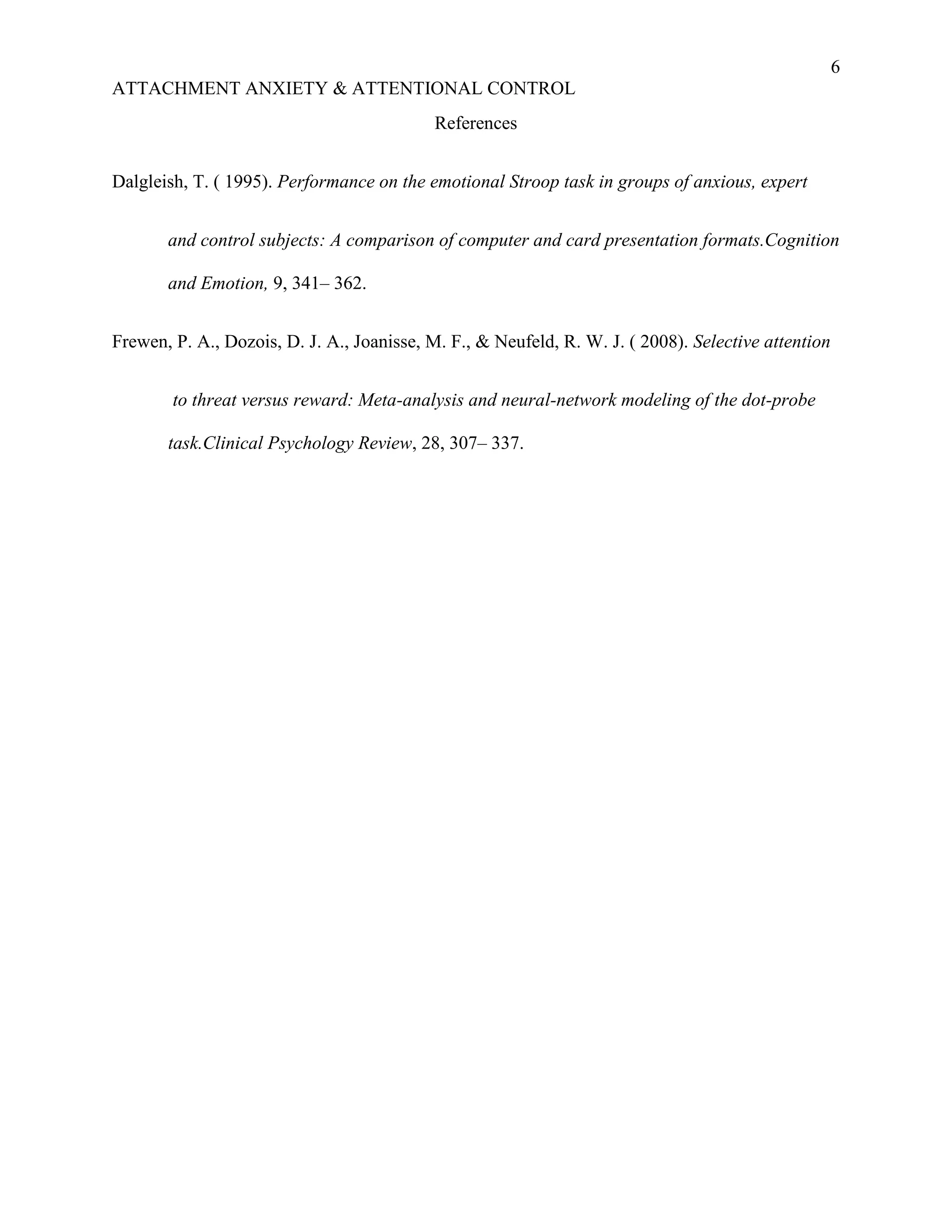 6
ATTACHMENT ANXIETY & ATTENTIONAL CONTROL
                                            References


Dalgleish, T. ( 1995). Performance on the emotional Stroop task in groups of anxious, expert


       and control subjects: A comparison of computer and card presentation formats.Cognition

       and Emotion, 9, 341– 362.


Frewen, P. A., Dozois, D. J. A., Joanisse, M. F., & Neufeld, R. W. J. ( 2008). Selective attention


        to threat versus reward: Meta-analysis and neural-network modeling of the dot-probe

       task.Clinical Psychology Review, 28, 307– 337.
 