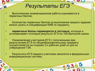 Результаты ЕГЭ
•     Выполненная экзаменационная работа оценивается в 
первичных баллах.
•     Количество первичных баллов за выполнение каждого задания 
можно узнать в спецификации КИМ по предмету.
•     первичные баллы переводятся в тестовые, которые и 
устанавливают итоговый результат ЕГЭ по 100-балльной шкале.
•     Ознакомление участников ЕГЭ с полученными ими 
результатами ЕГЭ по общеобразовательному предмету 
осуществляется не позднее 3-х рабочих дней со дня их 
утверждения ГЭК.
•     Результаты ЕГЭ каждого участника заносятся в федеральную 
информационную систему.
 
