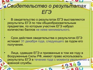 Свидетельство о результатах
ЕГЭ
•     В свидетельство о результатах ЕГЭ выставляются 
результаты ЕГЭ по тем общеобразовательным 
предметам, по которым участник ЕГЭ набрал 
количество баллов не ниже минимального.
•     Срок действия свидетельства о результатах ЕГЭ 
истекает 31 декабря года, следующего за годом его 
получения.
•     Лица, сдавшие ЕГЭ и призванные в том же году в 
Вооруженные Силы РФ, имеют право использовать 
результаты ЕГЭ в течение года с момента увольнения с 
военной службы.
 