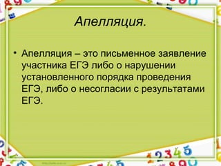 Апелляция.
• Апелляция – это письменное заявление 
участника ЕГЭ либо о нарушении 
установленного порядка проведения 
ЕГЭ, либо о несогласии с результатами 
ЕГЭ.
 