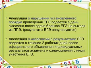 • Апелляция о нарушении установленного 
порядка проведения ЕГЭ подается в день 
экзамена после сдачи бланков ЕГЭ не выходя 
из ППЭ. (результаты ЕГЭ аннулируются)
• Апелляция о несогласии с результатами ЕГЭ 
подается в течение 2 рабочих дней после 
официального объявления индивидуальных 
результатов экзамена и ознакомления с ними 
участника ЕГЭ.
 