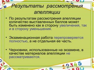 Результаты рассмотрения
апелляции
• По результатам рассмотрения апелляции 
количество выставленных баллов может 
быть изменено как в сторону увеличения, так 
и в сторону уменьшения.
• Экзаменационная работа перепроверяется 
полностью, а не отдельная ее часть. 
• Черновики, использованные на экзамене, в 
качестве материалов апелляции не 
рассматриваются.
 
