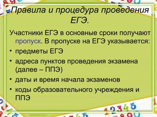 Правила и процедура проведения
ЕГЭ.
Участники ЕГЭ в основные сроки получают 
пропуск. В пропуске на ЕГЭ указывается:
• предметы ЕГЭ
• адреса пунктов проведения экзамена 
(далее – ППЭ)
• даты и время начала экзаменов
• коды образовательного учреждения и 
ППЭ
 