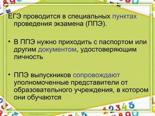 ЕГЭ проводится в специальных пунктах
проведения экзамена (ППЭ).
• В ППЭ нужно приходить с паспортом или
другим документом, удостоверяющим
личность
• ППЭ выпускников сопровождают
уполномоченные представители от
образовательного учреждения, в котором
они обучаются
 