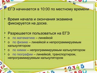 • ЕГЭ начинается в 10:00 по местному времени
• Время начала и окончания экзамена
фиксируется на доске.
• Разрешается пользоваться на ЕГЭ
• o по математике – линейкой
• o по физике – линейкой и непрограммируемым
калькулятором
• o по химии – непрограммируемым калькулятором
• o по географии – линейкой, транспортиром,
непрограммируемым калькулятором
 