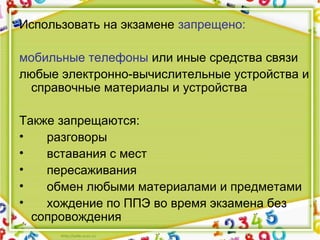 Использовать на экзамене запрещено:
мобильные телефоны или иные средства связи
любые электронно-вычислительные устройства и
справочные материалы и устройства
Также запрещаются:
• разговоры
• вставания с мест
• пересаживания
• обмен любыми материалами и предметами
• хождение по ППЭ во время экзамена без
сопровождения
 