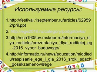Используемые ресурсы:
1.http://festival.1september.ru/articles/62959
2/pril.ppt
2. http://ege2016.ru/category/podgotovka/
3.http://sch1905uv.mskobr.ru/informaciya_dl
ya_roditelej/prezentaciya_dlya_roditelej_eg
_-2016_vybor_buduwego/
4.http://informatio.ru/news/education/middled
u/raspisanie_ege_i_gia_2016_sroki_sdachi
_gosekzamenov/#ege
 