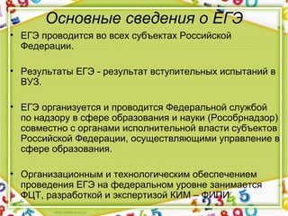 Основные сведения о ЕГЭ
• ЕГЭ проводится во всех субъектах Российской
Федерации.
• Результаты ЕГЭ - результат вступительных испытаний в
ВУЗ.
• ЕГЭ организуется и проводится Федеральной службой
по надзору в сфере образования и науки (Рособрнадзор)
совместно с органами исполнительной власти субъектов
Российской Федерации, осуществляющими управление в
сфере образования.
• Организационным и технологическим обеспечением
проведения ЕГЭ на федеральном уровне занимается
ФЦТ, разработкой и экспертизой КИМ – ФИПИ.
 