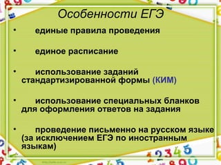 Особенности ЕГЭ
• единые правила проведения
• единое расписание
• использование заданий
стандартизированной формы (КИМ)
• использование специальных бланков
для оформления ответов на задания
• проведение письменно на русском языке
(за исключением ЕГЭ по иностранным
языкам)
 