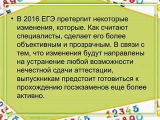 • В 2016 ЕГЭ претерпит некоторые
изменения, которые. Как считают
специалисты, сделает его более
объективным и прозрачным. В связи с
тем, что изменения будут направлены
на устранение любой возможности
нечестной сдачи аттестации,
выпускникам предстоит готовиться к
прохождению госэкзаменов еще более
активно.
 