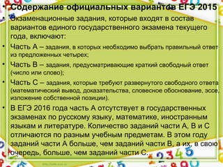 • Содержание официальных вариантов ЕГЭ 2015
• Экзаменационные задания, которые входят в состав
вариантов единого государственного экзамена текущего
года, включают:
• Часть А – задания, в которых необходимо выбрать правильный ответ
из предложенных четырех;
• Часть В – задания, предусматривающие краткий свободный ответ
(число или слово);
• Часть С – задания, которые требуют развернутого свободного ответа
(математический вывод, доказательства, словесное обоснование, эссе,
изложение собственной позиции).
• В ЕГЭ 2016 года часть А отсутствует в государственных
экзаменах по русскому языку, математике, иностранным
языкам и литературе. Количество заданий части А, В и С
отличаются по разным учебным предметам. В этом году
заданий части А больше, чем заданий части В, а их, в свою
очередь, больше, чем заданий части С.
 