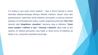2."Z książką w ręce czytać można wszędzie" - akcje w formie fotosesji w ramach
obchodów Międzynarodowego Miesiąca Bibliotek Szkolnych, których celem było
popularyzowanie czytelnictwa wśród młodzieży. Gimnazjaliści za pomocą cyfrowych
aparatów, ich technologicznych funkcji, a potem programów graficznych Pixlr, Fotor
stworzyli cykle fotograficzne „sleeveface”, wieczorną sesję w bibliotece "Czytać
można wszędzie z tabletem w ręce" i fotosesję z ebookami. Akcje miały na celu
ukazanie, że młodzież gimnazjalna czyta książki w różnej formie od kodeksów po
ebooki, a my - nauczyciele, przychylamy się do tego.
 